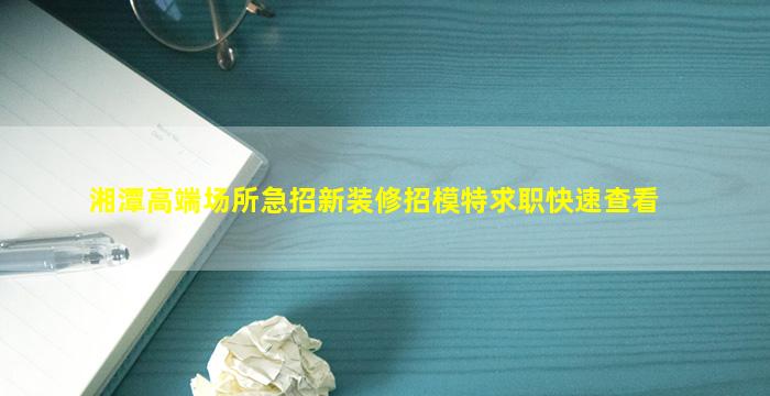 湘潭高端场所急招新装修招模特求职快速查看